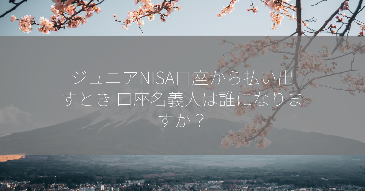 ジュニアNISA口座から払い出すとき 口座名義人は誰になりますか？